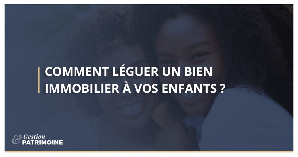 Comment léguer un bien immobilier à vos enfants ?