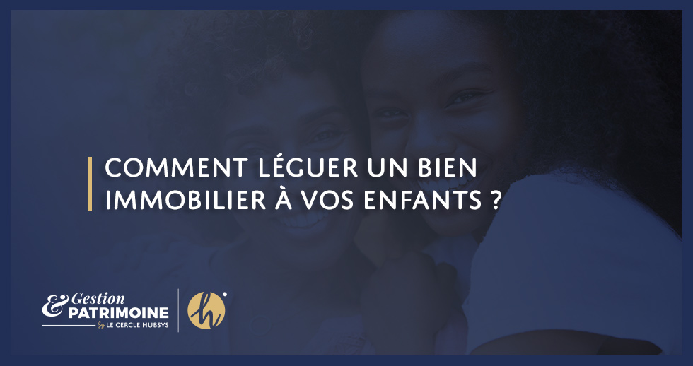 Comment léguer un bien immobilier à vos enfants ?
