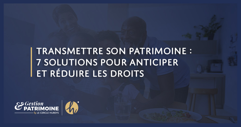 Transmettre son patrimoine : 7 solutions pour anticiper et réduire les droits
