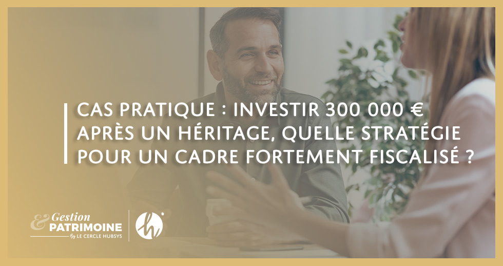 Cas pratique : investir 300 000 € après un héritage, quelle stratégie pour un cadre fortement fiscalisé ?